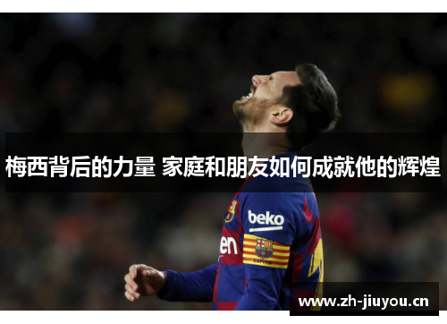 梅西背后的力量 家庭和朋友如何成就他的辉煌 梅西背后的力量 家庭和朋友如何成就他的辉煌