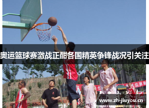 奥运篮球赛激战正酣各国精英争锋战况引关注