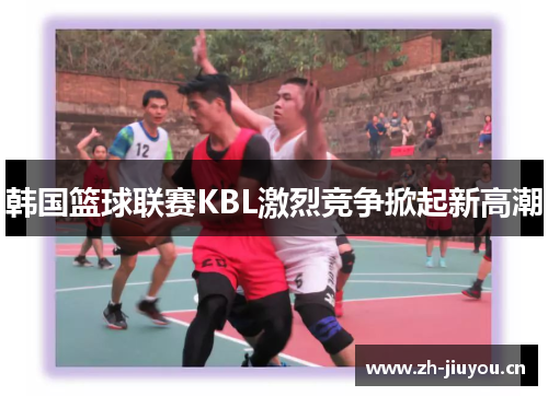 韩国篮球联赛KBL激烈竞争掀起新高潮 韩国篮球联赛KBL激烈竞争掀起新高潮