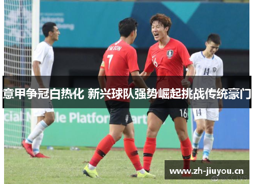 意甲争冠白热化 新兴球队强势崛起挑战传统豪门